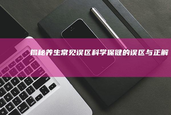 揭秘养生常见误区：科学保健的误区与正解